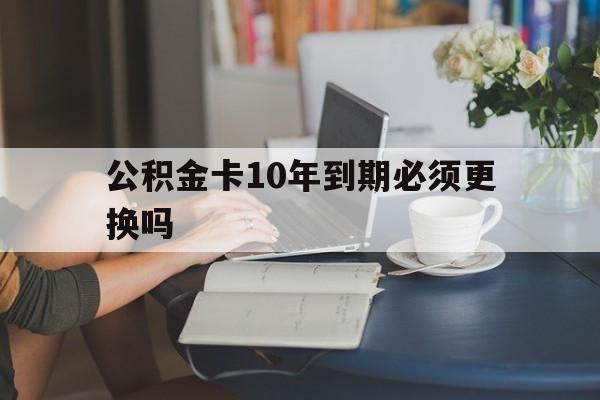 德清最新公积金卡10年到期必须更换吗方法分析(最方便真实的德清公积金卡几年不用会自动注销吗方法)