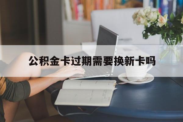 德清最新公积金卡过期需要换新卡吗方法分析(最方便真实的德清公积金卡到期了卡号会变吗方法)
