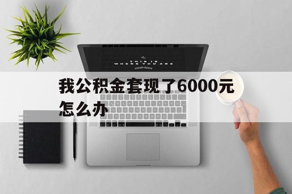 德清最新我公积金套现了6000元怎么办方法分析(最方便真实的德清住房公积金套取现金方法)